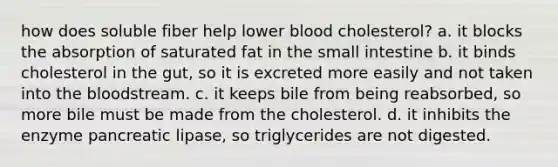 how does soluble fiber help lower blood cholesterol? a. it blocks the absorption of saturated fat in the small intestine b. it binds cholesterol in the gut, so it is excreted more easily and not taken into the bloodstream. c. it keeps bile from being reabsorbed, so more bile must be made from the cholesterol. d. it inhibits the enzyme pancreatic lipase, so triglycerides are not digested.