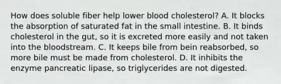 How does soluble fiber help lower blood cholesterol? A. It blocks the absorption of saturated fat in <a href='https://www.questionai.com/knowledge/kt623fh5xn-the-small-intestine' class='anchor-knowledge'>the small intestine</a>. B. It binds cholesterol in the gut, so it is excreted more easily and not taken into <a href='https://www.questionai.com/knowledge/k7oXMfj7lk-the-blood' class='anchor-knowledge'>the blood</a>stream. C. It keeps bile from bein reabsorbed, so more bile must be made from cholesterol. D. It inhibits the enzyme pancreatic lipase, so triglycerides are not digested.