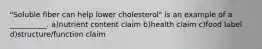 "Soluble fiber can help lower cholesterol" is an example of a __________. a)nutrient content claim b)health claim c)food label d)structure/function claim