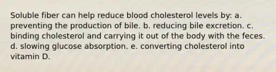 Soluble fiber can help reduce blood cholesterol levels by: a. preventing the production of bile. b. reducing bile excretion. c. binding cholesterol and carrying it out of the body with the feces. d. slowing glucose absorption. e. converting cholesterol into vitamin D.