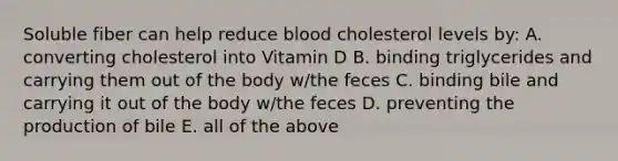 Soluble fiber can help reduce blood cholesterol levels by: A. converting cholesterol into Vitamin D B. binding triglycerides and carrying them out of the body w/the feces C. binding bile and carrying it out of the body w/the feces D. preventing the production of bile E. all of the above