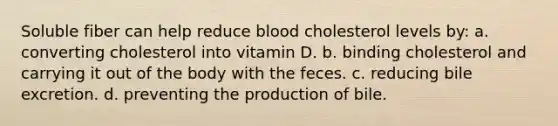 Soluble fiber can help reduce blood cholesterol levels by: a. converting cholesterol into vitamin D. b. binding cholesterol and carrying it out of the body with the feces. c. reducing bile excretion. d. preventing the production of bile.