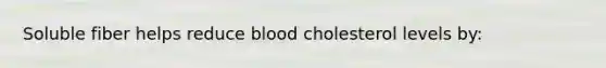 Soluble fiber helps reduce blood cholesterol levels by: