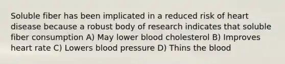 Soluble fiber has been implicated in a reduced risk of heart disease because a robust body of research indicates that soluble fiber consumption A) May lower blood cholesterol B) Improves heart rate C) Lowers blood pressure D) Thins the blood