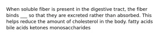 When soluble fiber is present in the digestive tract, the fiber binds ___ so that they are excreted rather than absorbed. This helps reduce the amount of cholesterol in the body. fatty acids bile acids ketones monosaccharides