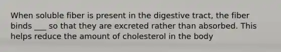 When soluble fiber is present in the digestive tract, the fiber binds ___ so that they are excreted rather than absorbed. This helps reduce the amount of cholesterol in the body