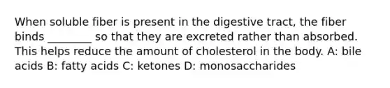 When soluble fiber is present in the digestive tract, the fiber binds ________ so that they are excreted rather than absorbed. This helps reduce the amount of cholesterol in the body. A: bile acids B: fatty acids C: ketones D: monosaccharides