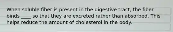 When soluble fiber is present in the digestive tract, the fiber binds ____ so that they are excreted rather than absorbed. This helps reduce the amount of cholesterol in the body.