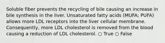 Soluble fiber prevents the recycling of bile causing an increase in bile synthesis in the liver. Unsaturated fatty acids (MUFA; PUFA) allows more LDL receptors into the liver cellular membrane. Consequently, more LDL cholesterol is removed from the blood causing a reduction of LDL cholesterol. ○ True ○ False