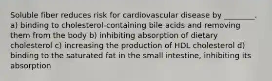 Soluble fiber reduces risk for cardiovascular disease by ________. a) binding to cholesterol-containing bile acids and removing them from the body b) inhibiting absorption of dietary cholesterol c) increasing the production of HDL cholesterol d) binding to the saturated fat in the small intestine, inhibiting its absorption