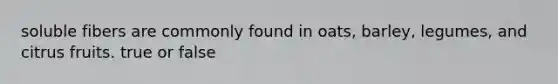 soluble fibers are commonly found in oats, barley, legumes, and citrus fruits. true or false