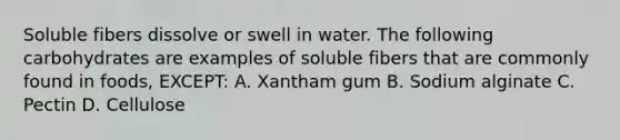 Soluble fibers dissolve or swell in water. The following carbohydrates are examples of soluble fibers that are commonly found in foods, EXCEPT: A. Xantham gum B. Sodium alginate C. Pectin D. Cellulose