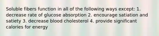 Soluble fibers function in all of the following ways except: 1. decrease rate of glucose absorption 2. encourage satiation and satiety 3. decrease blood cholesterol 4. provide significant calories for energy