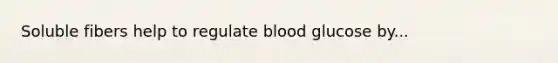 Soluble fibers help to regulate blood glucose by...