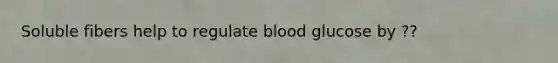 Soluble fibers help to regulate blood glucose by ??