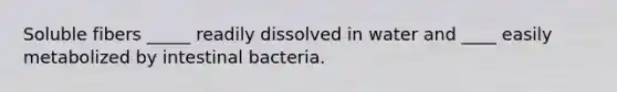 Soluble fibers _____ readily dissolved in water and ____ easily metabolized by intestinal bacteria.