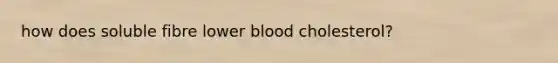 how does soluble fibre lower blood cholesterol?