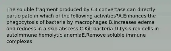 The soluble fragment produced by C3 convertase can directly participate in which of the following activities?A.Enhances the phagocytosis of bacteria by macrophages B.Increases edema and redness in a skin abscess C.Kill bacteria D.Lysis red cells in autoimmune hemolytic anemiaE.Remove soluble immune complexes