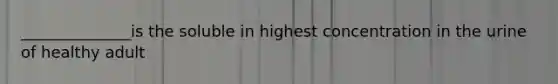 ______________is the soluble in highest concentration in the urine of healthy adult