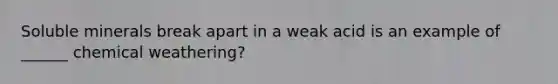 Soluble minerals break apart in a weak acid is an example of ______ chemical weathering?