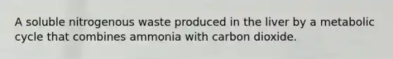 A soluble nitrogenous waste produced in the liver by a metabolic cycle that combines ammonia with carbon dioxide.