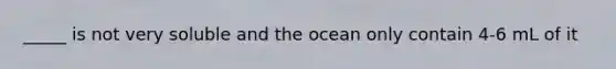 _____ is not very soluble and the ocean only contain 4-6 mL of it