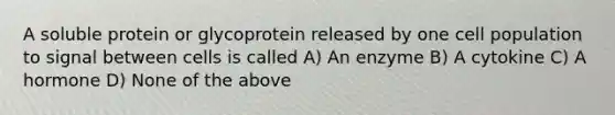 A soluble protein or glycoprotein released by one cell population to signal between cells is called A) An enzyme B) A cytokine C) A hormone D) None of the above