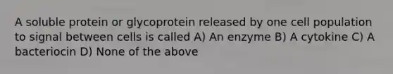 A soluble protein or glycoprotein released by one cell population to signal between cells is called A) An enzyme B) A cytokine C) A bacteriocin D) None of the above