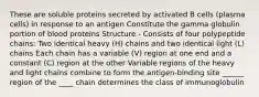 These are soluble proteins secreted by activated B cells (plasma cells) in response to an antigen Constitute the gamma globulin portion of blood proteins Structure - Consists of four polypeptide chains: Two identical heavy (H) chains and two identical light (L) chains Each chain has a variable (V) region at one end and a constant (C) region at the other Variable regions of the heavy and light chains combine to form the antigen-binding site ______ region of the ____ chain determines the class of immunoglobulin