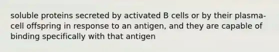 soluble proteins secreted by activated B cells or by their plasma-cell offspring in response to an antigen, and they are capable of binding specifically with that antigen