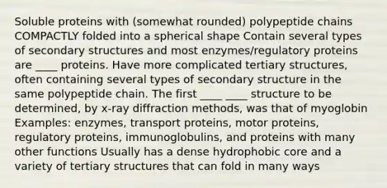 Soluble proteins with (somewhat rounded) polypeptide chains COMPACTLY folded into a spherical shape Contain several types of secondary structures and most enzymes/regulatory proteins are ____ proteins. Have more complicated tertiary structures, often containing several types of secondary structure in the same polypeptide chain. The first ____ ____ structure to be determined, by x-ray diffraction methods, was that of myoglobin Examples: enzymes, transport proteins, motor proteins, regulatory proteins, immunoglobulins, and proteins with many other functions Usually has a dense hydrophobic core and a variety of tertiary structures that can fold in many ways