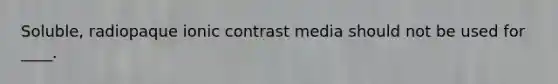 Soluble, radiopaque ionic contrast media should not be used for ____.