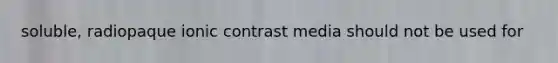 soluble, radiopaque ionic contrast media should not be used for