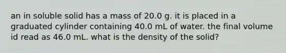 an in soluble solid has a mass of 20.0 g. it is placed in a graduated cylinder containing 40.0 mL of water. the final volume id read as 46.0 mL. what is the density of the solid?