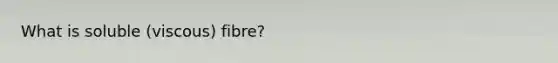 What is soluble (viscous) fibre?
