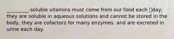 _________-soluble vitamins must come from our food each day; they are soluble in aqueous solutions and cannot be stored in the body, they are cofactors for many enzymes. and are excreted in urine each day.