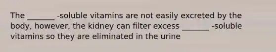 The _______ -soluble vitamins are not easily excreted by the body, however, the kidney can filter excess _______ -soluble vitamins so they are eliminated in the urine