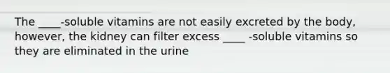 The ____-soluble vitamins are not easily excreted by the body, however, the kidney can filter excess ____ -soluble vitamins so they are eliminated in the urine