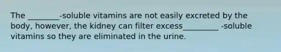 The ________-soluble vitamins are not easily excreted by the body, however, the kidney can filter excess_________ -soluble vitamins so they are eliminated in the urine.
