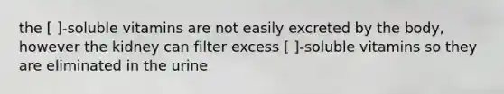 the [ ]-soluble vitamins are not easily excreted by the body, however the kidney can filter excess [ ]-soluble vitamins so they are eliminated in the urine