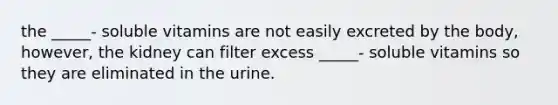 the _____- soluble vitamins are not easily excreted by the body, however, the kidney can filter excess _____- soluble vitamins so they are eliminated in the urine.