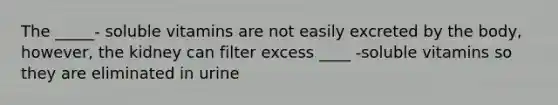 The _____- soluble vitamins are not easily excreted by the body, however, the kidney can filter excess ____ -soluble vitamins so they are eliminated in urine