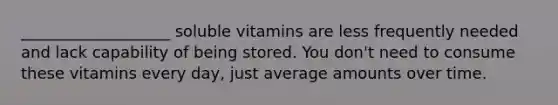 ___________________ soluble vitamins are less frequently needed and lack capability of being stored. You don't need to consume these vitamins every day, just average amounts over time.