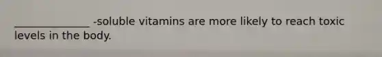 ______________ -soluble vitamins are more likely to reach toxic levels in the body.