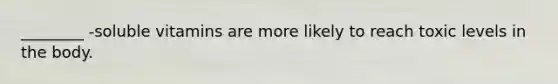 ________ -soluble vitamins are more likely to reach toxic levels in the body.