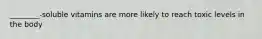 ________-soluble vitamins are more likely to reach toxic levels in the body