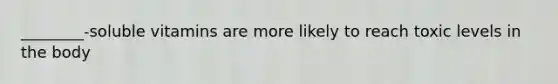 ________-soluble vitamins are more likely to reach toxic levels in the body