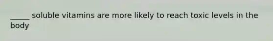 _____ soluble vitamins are more likely to reach toxic levels in the body
