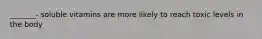 _______- soluble vitamins are more likely to reach toxic levels in the body