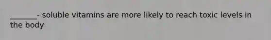 _______- soluble vitamins are more likely to reach toxic levels in the body